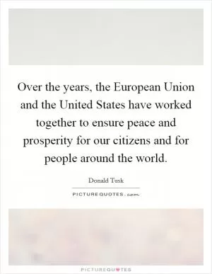 Over the years, the European Union and the United States have worked together to ensure peace and prosperity for our citizens and for people around the world Picture Quote #1