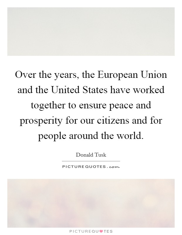Over the years, the European Union and the United States have worked together to ensure peace and prosperity for our citizens and for people around the world. Picture Quote #1