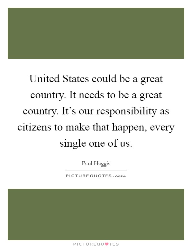 United States could be a great country. It needs to be a great country. It's our responsibility as citizens to make that happen, every single one of us. Picture Quote #1