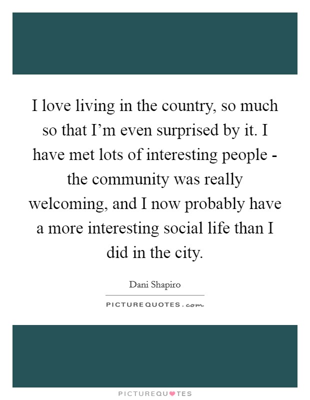 I love living in the country, so much so that I'm even surprised by it. I have met lots of interesting people - the community was really welcoming, and I now probably have a more interesting social life than I did in the city. Picture Quote #1
