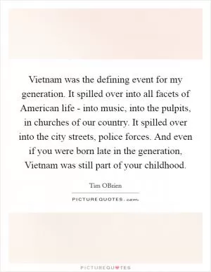 Vietnam was the defining event for my generation. It spilled over into all facets of American life - into music, into the pulpits, in churches of our country. It spilled over into the city streets, police forces. And even if you were born late in the generation, Vietnam was still part of your childhood Picture Quote #1