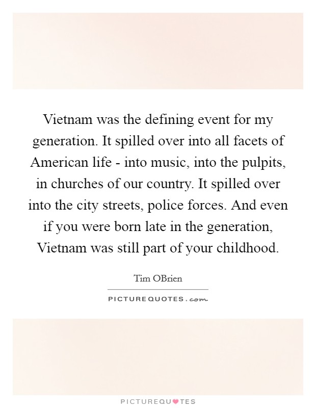 Vietnam was the defining event for my generation. It spilled over into all facets of American life - into music, into the pulpits, in churches of our country. It spilled over into the city streets, police forces. And even if you were born late in the generation, Vietnam was still part of your childhood. Picture Quote #1