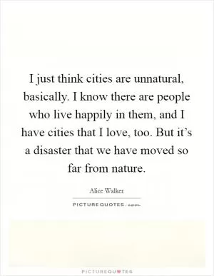 I just think cities are unnatural, basically. I know there are people who live happily in them, and I have cities that I love, too. But it’s a disaster that we have moved so far from nature Picture Quote #1