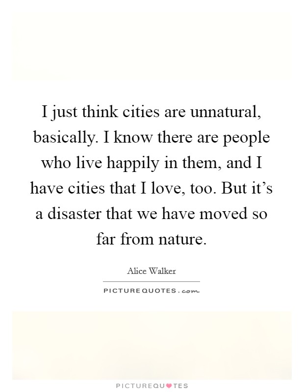 I just think cities are unnatural, basically. I know there are people who live happily in them, and I have cities that I love, too. But it's a disaster that we have moved so far from nature. Picture Quote #1