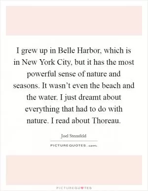 I grew up in Belle Harbor, which is in New York City, but it has the most powerful sense of nature and seasons. It wasn’t even the beach and the water. I just dreamt about everything that had to do with nature. I read about Thoreau Picture Quote #1