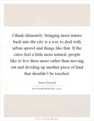 I think ultimately, bringing more nature back into the city is a way to deal with urban sprawl and things like that. If the cities feel a little more natural, people like to live there more rather than moving out and dividing up another piece of land that shouldn’t be touched Picture Quote #1