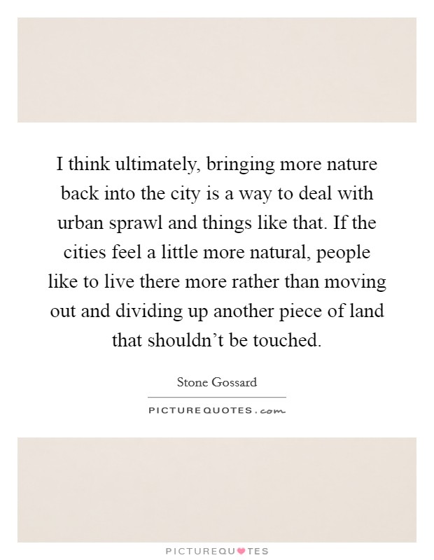 I think ultimately, bringing more nature back into the city is a way to deal with urban sprawl and things like that. If the cities feel a little more natural, people like to live there more rather than moving out and dividing up another piece of land that shouldn't be touched. Picture Quote #1