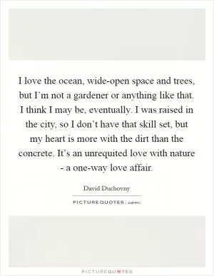 I love the ocean, wide-open space and trees, but I’m not a gardener or anything like that. I think I may be, eventually. I was raised in the city, so I don’t have that skill set, but my heart is more with the dirt than the concrete. It’s an unrequited love with nature - a one-way love affair Picture Quote #1