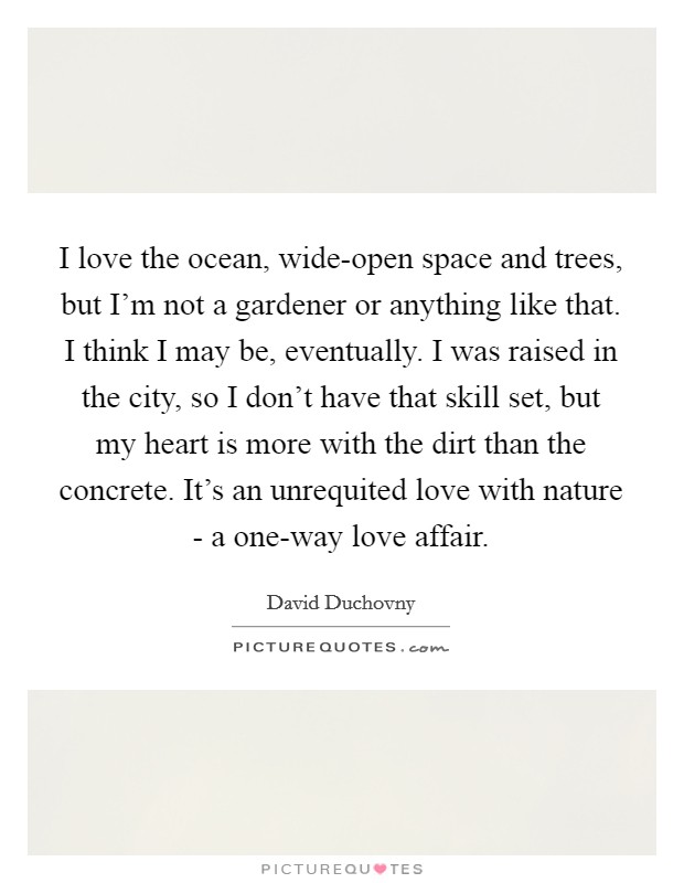 I love the ocean, wide-open space and trees, but I'm not a gardener or anything like that. I think I may be, eventually. I was raised in the city, so I don't have that skill set, but my heart is more with the dirt than the concrete. It's an unrequited love with nature - a one-way love affair. Picture Quote #1