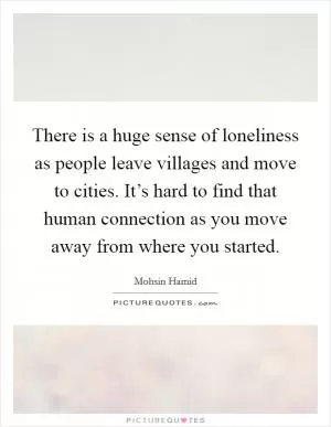 There is a huge sense of loneliness as people leave villages and move to cities. It’s hard to find that human connection as you move away from where you started Picture Quote #1