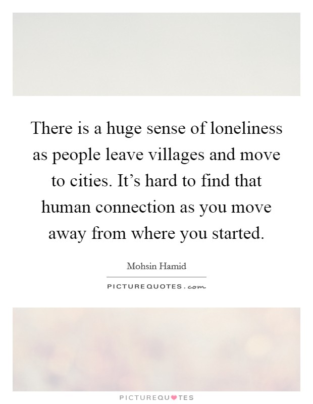There is a huge sense of loneliness as people leave villages and move to cities. It's hard to find that human connection as you move away from where you started. Picture Quote #1