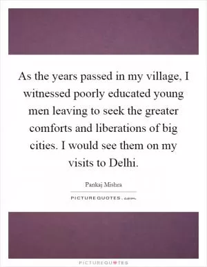 As the years passed in my village, I witnessed poorly educated young men leaving to seek the greater comforts and liberations of big cities. I would see them on my visits to Delhi Picture Quote #1