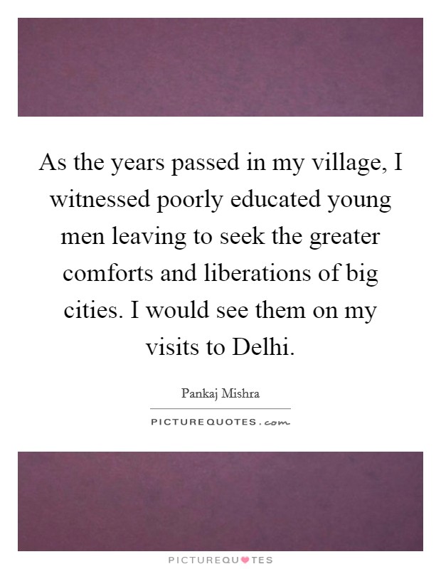 As the years passed in my village, I witnessed poorly educated young men leaving to seek the greater comforts and liberations of big cities. I would see them on my visits to Delhi. Picture Quote #1