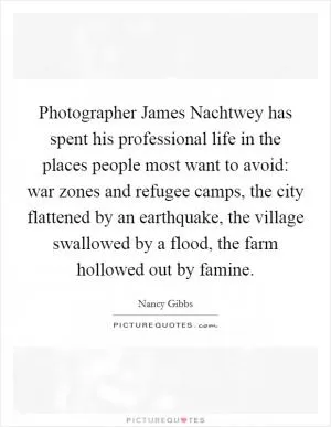 Photographer James Nachtwey has spent his professional life in the places people most want to avoid: war zones and refugee camps, the city flattened by an earthquake, the village swallowed by a flood, the farm hollowed out by famine Picture Quote #1