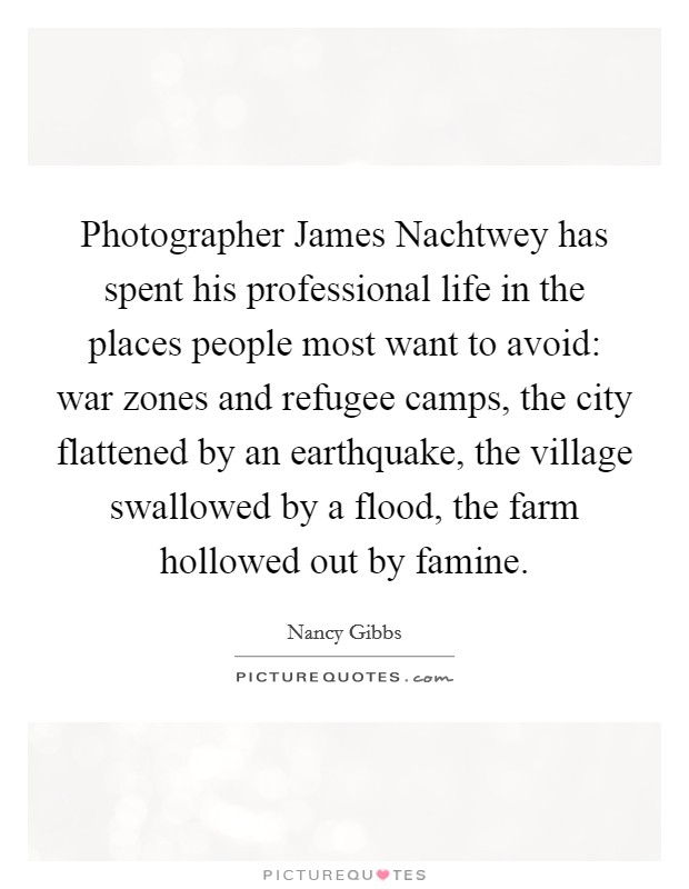 Photographer James Nachtwey has spent his professional life in the places people most want to avoid: war zones and refugee camps, the city flattened by an earthquake, the village swallowed by a flood, the farm hollowed out by famine. Picture Quote #1