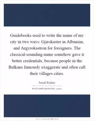 Guidebooks used to write the name of my city in two ways: Gjirokaster in Albanian, and Argyrokastron for foreigners. The classical-sounding name somehow gave it better credentials, because people in the Balkans famously exaggerate and often call their villages cities Picture Quote #1