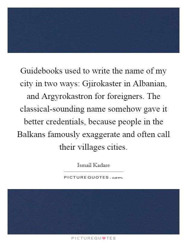 Guidebooks used to write the name of my city in two ways: Gjirokaster in Albanian, and Argyrokastron for foreigners. The classical-sounding name somehow gave it better credentials, because people in the Balkans famously exaggerate and often call their villages cities. Picture Quote #1