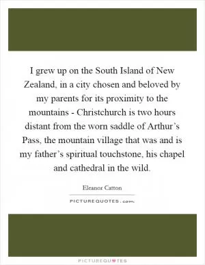 I grew up on the South Island of New Zealand, in a city chosen and beloved by my parents for its proximity to the mountains - Christchurch is two hours distant from the worn saddle of Arthur’s Pass, the mountain village that was and is my father’s spiritual touchstone, his chapel and cathedral in the wild Picture Quote #1
