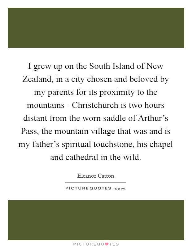I grew up on the South Island of New Zealand, in a city chosen and beloved by my parents for its proximity to the mountains - Christchurch is two hours distant from the worn saddle of Arthur's Pass, the mountain village that was and is my father's spiritual touchstone, his chapel and cathedral in the wild. Picture Quote #1