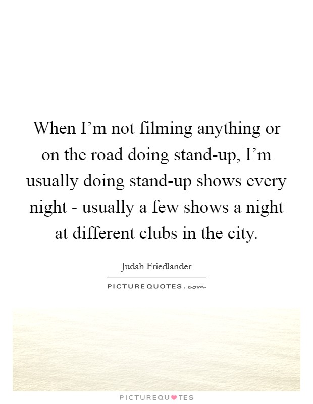 When I'm not filming anything or on the road doing stand-up, I'm usually doing stand-up shows every night - usually a few shows a night at different clubs in the city. Picture Quote #1