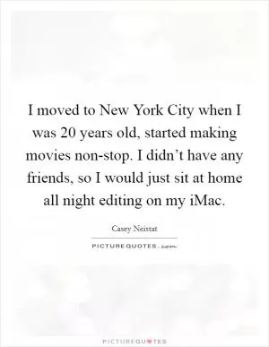 I moved to New York City when I was 20 years old, started making movies non-stop. I didn’t have any friends, so I would just sit at home all night editing on my iMac Picture Quote #1