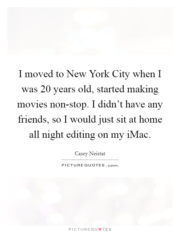 I moved to New York City when I was 20 years old, started making movies non-stop. I didn't have any friends, so I would just sit at home all night editing on my iMac. Picture Quote #1