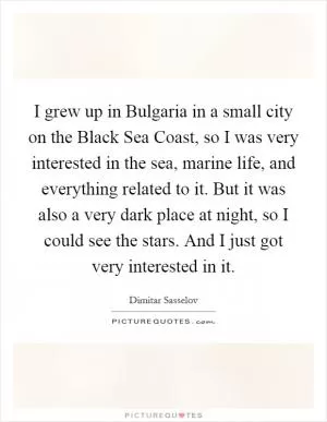 I grew up in Bulgaria in a small city on the Black Sea Coast, so I was very interested in the sea, marine life, and everything related to it. But it was also a very dark place at night, so I could see the stars. And I just got very interested in it Picture Quote #1