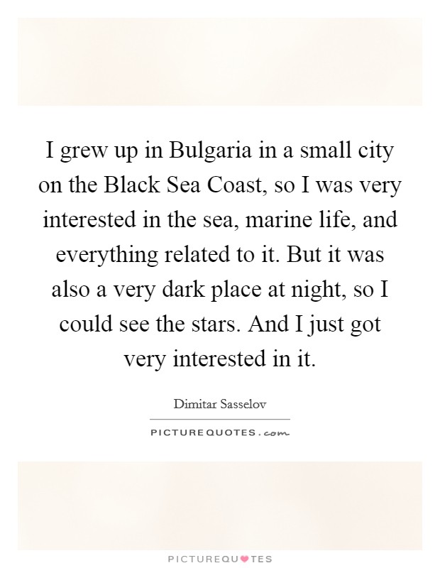 I grew up in Bulgaria in a small city on the Black Sea Coast, so I was very interested in the sea, marine life, and everything related to it. But it was also a very dark place at night, so I could see the stars. And I just got very interested in it. Picture Quote #1