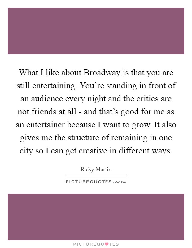 What I like about Broadway is that you are still entertaining. You're standing in front of an audience every night and the critics are not friends at all - and that's good for me as an entertainer because I want to grow. It also gives me the structure of remaining in one city so I can get creative in different ways. Picture Quote #1