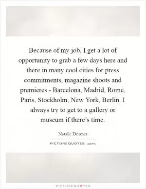 Because of my job, I get a lot of opportunity to grab a few days here and there in many cool cities for press commitments, magazine shoots and premieres - Barcelona, Madrid, Rome, Paris, Stockholm, New York, Berlin. I always try to get to a gallery or museum if there’s time Picture Quote #1