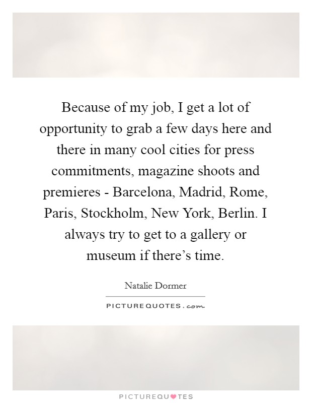 Because of my job, I get a lot of opportunity to grab a few days here and there in many cool cities for press commitments, magazine shoots and premieres - Barcelona, Madrid, Rome, Paris, Stockholm, New York, Berlin. I always try to get to a gallery or museum if there's time. Picture Quote #1
