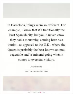 In Barcelona, things seem so different. For example, I know that it’s traditionally the least Spanish city, but you’d never know they had a monarchy, coming here as a tourist - as opposed to the U.K., where the Queen is probably the best-known animal, vegetable and/or mineral going when it comes to overseas visitors Picture Quote #1