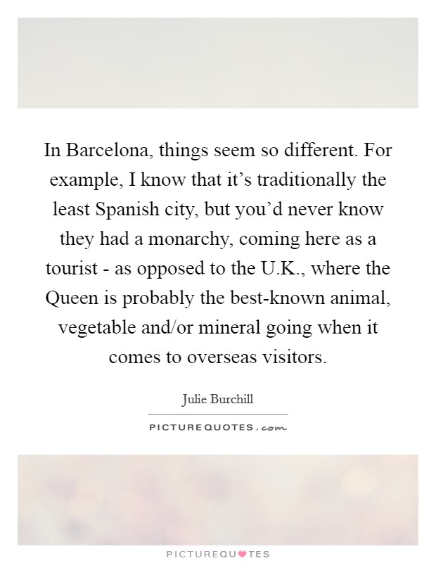 In Barcelona, things seem so different. For example, I know that it's traditionally the least Spanish city, but you'd never know they had a monarchy, coming here as a tourist - as opposed to the U.K., where the Queen is probably the best-known animal, vegetable and/or mineral going when it comes to overseas visitors. Picture Quote #1