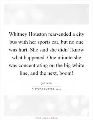 Whitney Houston rear-ended a city bus with her sports car, but no one was hurt. She said she didn’t know what happened. One minute she was concentrating on the big white line, and the next, boom! Picture Quote #1