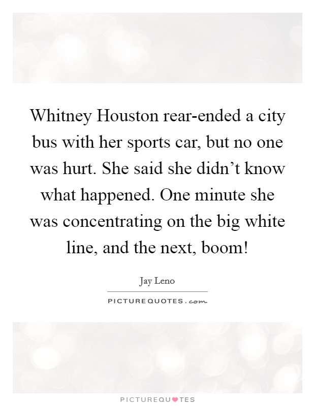 Whitney Houston rear-ended a city bus with her sports car, but no one was hurt. She said she didn't know what happened. One minute she was concentrating on the big white line, and the next, boom! Picture Quote #1