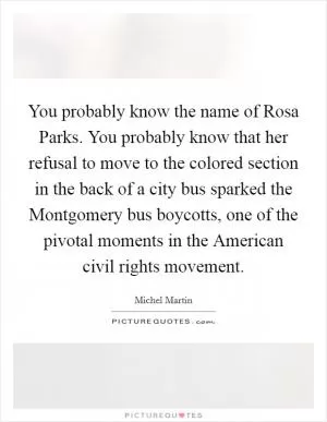 You probably know the name of Rosa Parks. You probably know that her refusal to move to the colored section in the back of a city bus sparked the Montgomery bus boycotts, one of the pivotal moments in the American civil rights movement Picture Quote #1