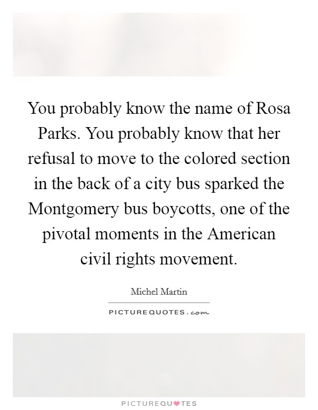 You probably know the name of Rosa Parks. You probably know that her refusal to move to the colored section in the back of a city bus sparked the Montgomery bus boycotts, one of the pivotal moments in the American civil rights movement. Picture Quote #1