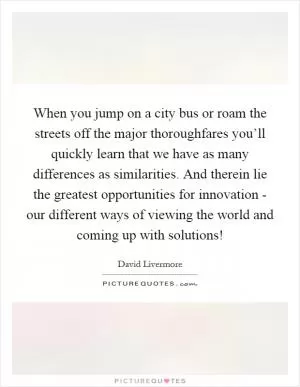 When you jump on a city bus or roam the streets off the major thoroughfares you’ll quickly learn that we have as many differences as similarities. And therein lie the greatest opportunities for innovation - our different ways of viewing the world and coming up with solutions! Picture Quote #1