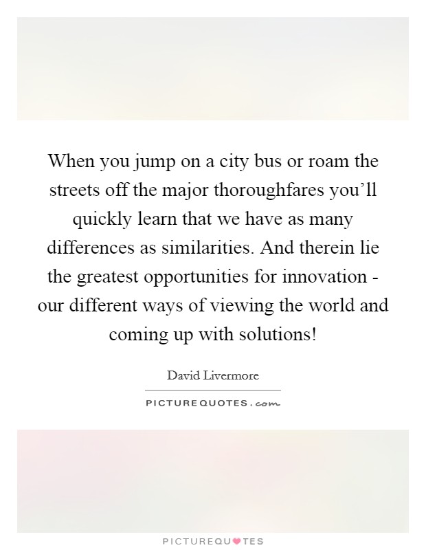 When you jump on a city bus or roam the streets off the major thoroughfares you'll quickly learn that we have as many differences as similarities. And therein lie the greatest opportunities for innovation - our different ways of viewing the world and coming up with solutions! Picture Quote #1