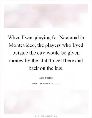 When I was playing for Nacional in Montevideo, the players who lived outside the city would be given money by the club to get there and back on the bus Picture Quote #1