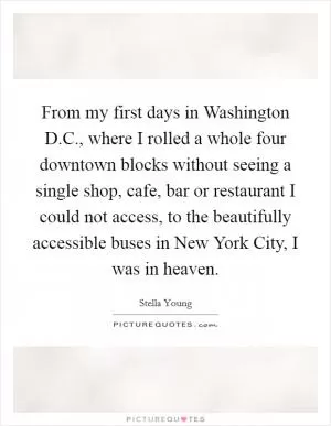 From my first days in Washington D.C., where I rolled a whole four downtown blocks without seeing a single shop, cafe, bar or restaurant I could not access, to the beautifully accessible buses in New York City, I was in heaven Picture Quote #1