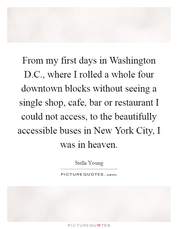 From my first days in Washington D.C., where I rolled a whole four downtown blocks without seeing a single shop, cafe, bar or restaurant I could not access, to the beautifully accessible buses in New York City, I was in heaven. Picture Quote #1