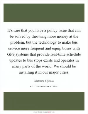 It’s rare that you have a policy issue that can be solved by throwing more money at the problem, but the technology to make bus service more frequent and equip buses with GPS systems that provide real-time schedule updates to bus stops exists and operates in many parts of the world. We should be installing it in our major cities Picture Quote #1