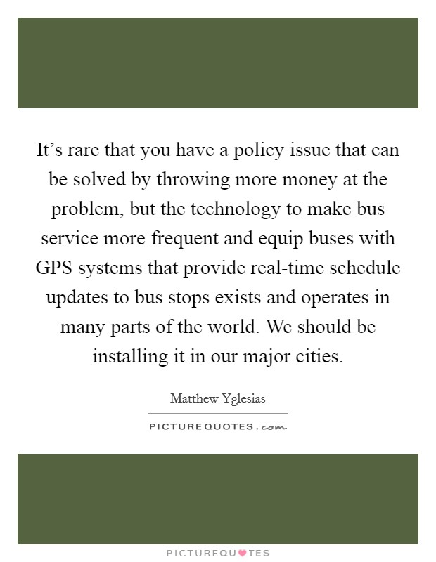 It's rare that you have a policy issue that can be solved by throwing more money at the problem, but the technology to make bus service more frequent and equip buses with GPS systems that provide real-time schedule updates to bus stops exists and operates in many parts of the world. We should be installing it in our major cities. Picture Quote #1