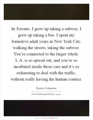 In Toronto, I grew up taking a subway, I grew up taking a bus. I spent my formative adult years in New York City, walking the streets, taking the subway. You’re connected to the larger whole. L.A. is so spread out, and you’re so incubated inside those cars and it’s so exhausting to deal with the traffic, without really having the human contact Picture Quote #1