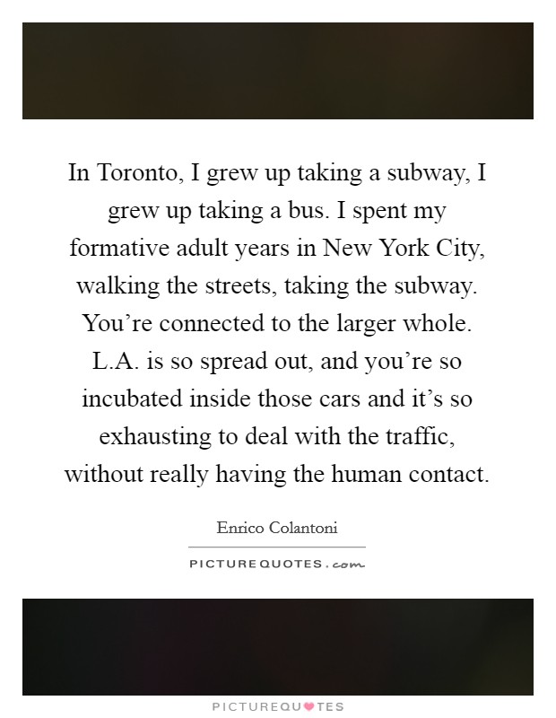 In Toronto, I grew up taking a subway, I grew up taking a bus. I spent my formative adult years in New York City, walking the streets, taking the subway. You're connected to the larger whole. L.A. is so spread out, and you're so incubated inside those cars and it's so exhausting to deal with the traffic, without really having the human contact. Picture Quote #1