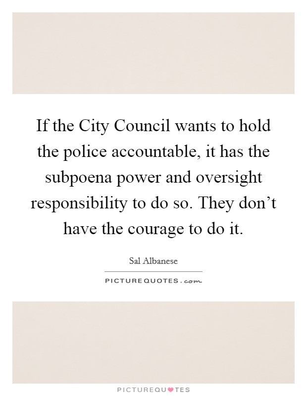 If the City Council wants to hold the police accountable, it has the subpoena power and oversight responsibility to do so. They don't have the courage to do it. Picture Quote #1