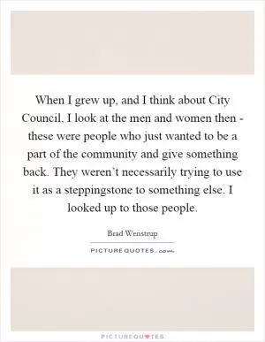 When I grew up, and I think about City Council, I look at the men and women then - these were people who just wanted to be a part of the community and give something back. They weren’t necessarily trying to use it as a steppingstone to something else. I looked up to those people Picture Quote #1