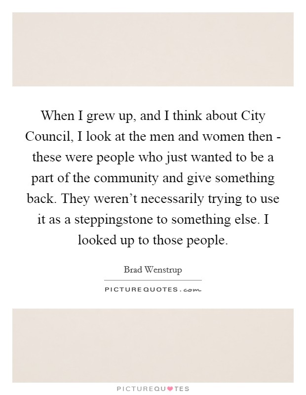 When I grew up, and I think about City Council, I look at the men and women then - these were people who just wanted to be a part of the community and give something back. They weren't necessarily trying to use it as a steppingstone to something else. I looked up to those people. Picture Quote #1
