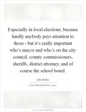 Especially in local elections, because hardly anybody pays attention to those - but it’s really important who’s mayor and who’s on the city council, county commissioners, sheriffs, district attorney, and of course the school board Picture Quote #1